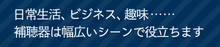 ⽇常⽣活、ビジネス、趣味…補聴器は幅広いシーンで役立ちます